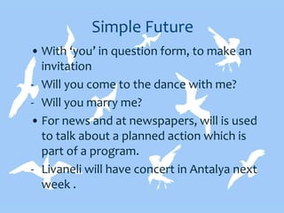 Simple Future
• With ‘you’ in question form, to make an
invitation
- Will you come to the dance with me?
- Will you marry me?
• For news and at newspapers, will is used
to talk about a planned action which is
part of a program.
- Livaneli will have concert in Antalya next
week .
 