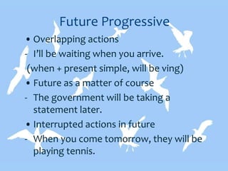 Future Progressive
• Overlapping actions
- I’ll be waiting when you arrive.
(when + present simple, will be ving)
• Future as a matter of course
- The government will be taking a
statement later.
• Interrupted actions in future
- When you come tomorrow, they will be
playing tennis.
 