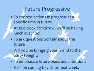 Future Progressive
• To express actions in progress at a
specific time in future
- At 12 o’clock tomorrow, we’ll be having
lunch at school.
• To ask questions politely about the
future
- Will you be bringing your friend to the
party tonight?
• To emphasize future plans and intentions
- He’ll be coming to visit us next week.
 