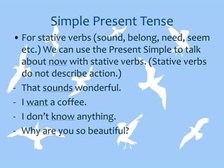 Simple Present Tense
• For stative verbs (sound, belong, need, seem
etc.) We can use the Present Simple to talk
about now with stative verbs. (Stative verbs
do not describe action.)
- That sounds wonderful.
- I want a coffee.
- I don’t know anything.
- Why are you so beautiful?
 
