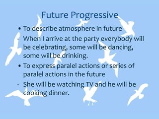 Future Progressive
• To describe atmosphere in future
- When I arrive at the party everybody will
be celebrating, some will be dancing,
some will be drinking.
• To express paralel actions or series of
paralel actions in the future
- She will be watching TV and he will be
cooking dinner.
 