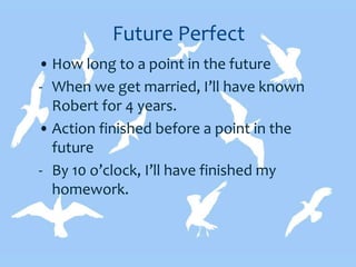 Future Perfect
• How long to a point in the future
- When we get married, I’ll have known
Robert for 4 years.
• Action finished before a point in the
future
- By 10 o’clock, I’ll have finished my
homework.
 
