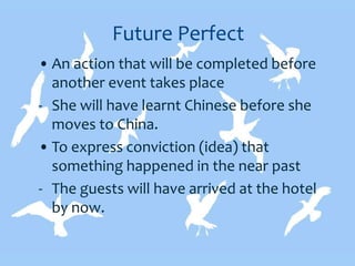Future Perfect
• An action that will be completed before
another event takes place
- She will have learnt Chinese before she
moves to China.
• To express conviction (idea) that
something happened in the near past
- The guests will have arrived at the hotel
by now.
 
