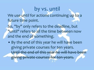 by vs. until
We use until for actions continuing up to a
future time point.
So, "by" only refers to the deadline, but
"until" refers to all the time between now
and the end of something.
• By the end of this year he will have been
giving private courses for ten years.
Until the end of this year he will have been
giving private courses for ten years.
 