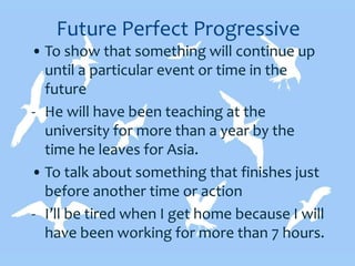 Future Perfect Progressive
• To show that something will continue up
until a particular event or time in the
future
- He will have been teaching at the
university for more than a year by the
time he leaves for Asia.
• To talk about something that finishes just
before another time or action
- I’ll be tired when I get home because I will
have been working for more than 7 hours.
 
