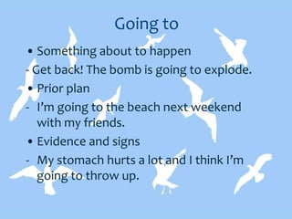 Going to
• Something about to happen
- Get back! The bomb is going to explode.
• Prior plan
- I’m going to the beach next weekend
with my friends.
• Evidence and signs
- My stomach hurts a lot and I think I’m
going to throw up.
 