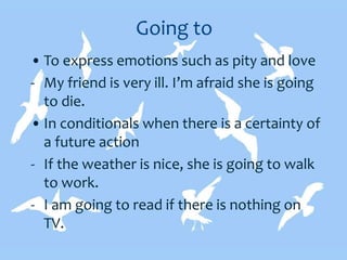 Going to
• To express emotions such as pity and love
- My friend is very ill. I’m afraid she is going
to die.
• In conditionals when there is a certainty of
a future action
- If the weather is nice, she is going to walk
to work.
- I am going to read if there is nothing on
TV.
 