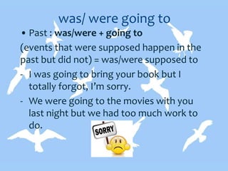 was/ were going to
• Past : was/were + going to
(events that were supposed happen in the
past but did not) = was/were supposed to
- I was going to bring your book but I
totally forgot, I’m sorry.
- We were going to the movies with you
last night but we had too much work to
do.
 