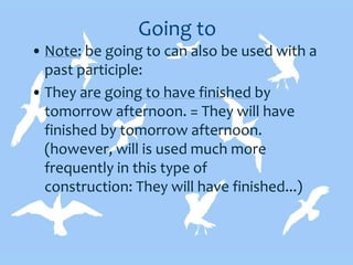 Going to
• Note: be going to can also be used with a
past participle:
• They are going to have finished by
tomorrow afternoon. = They will have
finished by tomorrow afternoon.
(however, will is used much more
frequently in this type of
construction: They will have finished...)
 