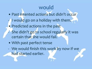 would
• Past intented actions but didn’t occur
- I would go on a holiday with them.
• Predicted actions in the past
- She didn’t go to school regularly it was
certain that she would fail.
• With past perfect tense
- We would finish this work by now if we
had started earlier.
 