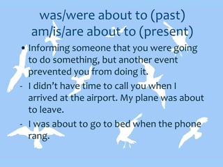 was/were about to (past)
am/is/are about to (present)
• Informing someone that you were going
to do something, but another event
prevented you from doing it.
- I didn’t have time to call you when I
arrived at the airport. My plane was about
to leave.
- I was about to go to bed when the phone
rang.
 