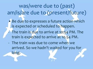 was/were due to (past)
am/is/are due to (present/future)
• Be due to expresses a future action which
is expected or scheduled to happen.
- The train is due to arrive at 10:54 PM. The
train is expected to arrive at 10.54 PM.
- The train was due to come when we
arrived. So we hadn’t waited for you for
long.
 