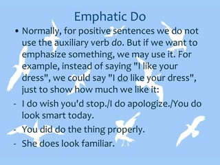 Emphatic Do
• Normally, for positive sentences we do not
use the auxiliary verb do. But if we want to
emphasize something, we may use it. For
example, instead of saying "I like your
dress", we could say "I do like your dress",
just to show how much we like it:
- I do wish you'd stop./I do apologize./You do
look smart today.
- You did do the thing properly.
- She does look familiar.
 