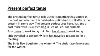 Present perfect tense
The present perfect tense tells us that something has started in
the past and whether it is finished or unfinished it still affects the
present in some way. The present perfect uses have, has and a
past tense verb usually ending in –ed or –en. For example:
Tom drove to work today  Tom has driven to work today.
Idris travelled to London  Idris has travelled to London for a
meeting.
The birds flew South for the winter  The birds have flown south
for the winter.
 