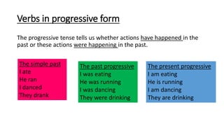 Verbs in progressive form
The progressive tense tells us whether actions have happened in the
past or these actions were happening in the past.
The simple past
I ate
He ran
I danced
They drank
The past progressive
I was eating
He was running
I was dancing
They were drinking
The present progressive
I am eating
He is running
I am dancing
They are drinking
 
