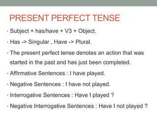 • Subject + has/have + V3 + Object.
• Has -> Singular , Have -> Plural.
• The present perfect tense denotes an action that was
started in the past and has just been completed.
• Affirmative Sentences : I have played.
• Negative Sentences : I have not played.
• Interrogative Sentences : Have I played ?
• Negative Interrogative Sentences : Have I not played ?
PRESENT PERFECT TENSE
 