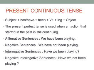 PRESENT CONTINUOUS TENSE
• Subject + has/have + been + V1 + ing + Object
• The present perfect tense is used when an action that
started in the past is still continuing.
• Affirmative Sentences : We have been playing.
• Negative Sentences : We have not been playing.
• Interrogative Sentences : Have we been playing?
• Negative Interrogative Sentences : Have we not been
playing ?
 