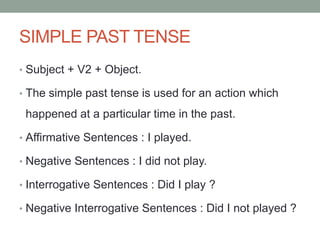 SIMPLE PAST TENSE
• Subject + V2 + Object.
• The simple past tense is used for an action which
happened at a particular time in the past.
• Affirmative Sentences : I played.
• Negative Sentences : I did not play.
• Interrogative Sentences : Did I play ?
• Negative Interrogative Sentences : Did I not played ?
 