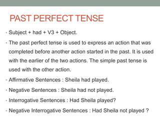 PAST PERFECT TENSE
• Subject + had + V3 + Object.
• The past perfect tense is used to express an action that was
completed before another action started in the past. It is used
with the earlier of the two actions. The simple past tense is
used with the other action.
• Affirmative Sentences : Sheila had played.
• Negative Sentences : Sheila had not played.
• Interrogative Sentences : Had Sheila played?
• Negative Interrogative Sentences : Had Sheila not played ?
 
