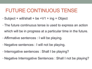 FUTURE CONTINUOUS TENSE
• Subject + will/shall + be +V1 + ing + Object
• The future continuous tense is used to express an action
which will be in progress at a particular time in the future.
• Affirmative sentences : I will be playing.
• Negative sentences : I will not be playing.
• Interrogative sentences : Shall I be playing?
• Negative Interrogative Sentences : Shall I not be playing?
 