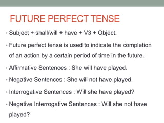 FUTURE PERFECT TENSE
• Subject + shall/will + have + V3 + Object.
• Future perfect tense is used to indicate the completion
of an action by a certain period of time in the future.
• Affirmative Sentences : She will have played.
• Negative Sentences : She will not have played.
• Interrogative Sentences : Will she have played?
• Negative Interrogative Sentences : Will she not have
played?
 