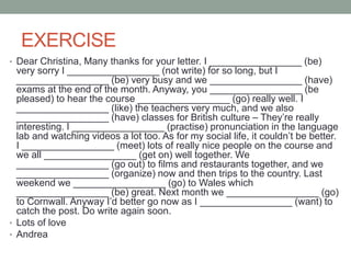 EXERCISE
• Dear Christina, Many thanks for your letter. I _________________ (be)
very sorry I _________________ (not write) for so long, but I
_________________ (be) very busy and we _________________ (have)
exams at the end of the month. Anyway, you _________________ (be
pleased) to hear the course _________________ (go) really well. I
_________________ (like) the teachers very much, and we also
_________________ (have) classes for British culture – They’re really
interesting. I _________________ (practise) pronunciation in the language
lab and watching videos a lot too. As for my social life, it couldn’t be better.
I _________________ (meet) lots of really nice people on the course and
we all _________________ (get on) well together. We
_________________ (go out) to films and restaurants together, and we
_________________ (organize) now and then trips to the country. Last
weekend we _________________ (go) to Wales which
_________________ (be) great. Next month we _________________ (go)
to Cornwall. Anyway I’d better go now as I _________________ (want) to
catch the post. Do write again soon.
• Lots of love
• Andrea
 