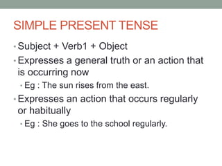 SIMPLE PRESENT TENSE
• Subject + Verb1 + Object
• Expresses a general truth or an action that
is occurring now
• Eg : The sun rises from the east.
• Expresses an action that occurs regularly
or habitually
• Eg : She goes to the school regularly.
 