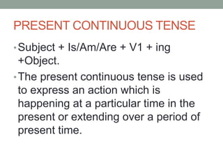 PRESENT CONTINUOUS TENSE
•Subject + Is/Am/Are + V1 + ing
+Object.
•The present continuous tense is used
to express an action which is
happening at a particular time in the
present or extending over a period of
present time.
 