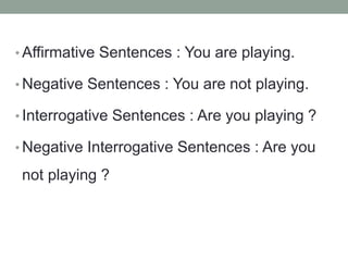 • Affirmative Sentences : You are playing.
• Negative Sentences : You are not playing.
• Interrogative Sentences : Are you playing ?
• Negative Interrogative Sentences : Are you
not playing ?
 