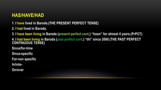 HAS/HAVE/HAD
1. I have lived in Baroda.(THE PRESENT PERFECT TENSE)
2. I had lived in Baroda.
3. I have been living in Baroda (present perfect cont.) “hoon” for almost 4 years.(PrPCT)
4. I had been living in Baroda (past perfect cont.) “thi” since 2000.(THE PAST PERFECT
CONTINUOUS TENSE)
Since/for-time
Since-specific
For-non specific
In/into-
On/over
 