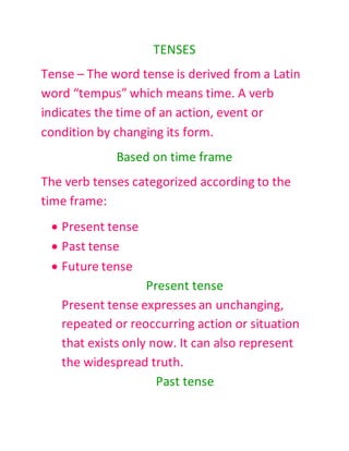 TENSES
Tense – The word tense is derived from a Latin
word “tempus” which means time. A verb
indicates the time of an action, event or
condition by changing its form.
Based on time frame
The verb tenses categorized according to the
time frame:
 Present tense
 Past tense
 Future tense
Present tense
Present tense expresses an unchanging,
repeated or reoccurring action or situation
that exists only now. It can also represent
the widespread truth.
Past tense
 