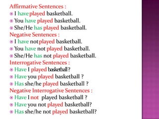 Affirmative Sentences :
 I haveplayed basketball.
 You have played basketball.
 She/He has played basketball.
Negative Sentences :
 I have notplayed basketball.
 You have not played basketball.
 She/He has not played basketball.
Interrogative Sentences :
 Have I playedbasketball?
 Have you played basketball ?
 Has she/he played basketball ?
Negative Interrogative Sentences :
 Have Inot played basketball ?
 Have you not played basketball?
 Has she/he not played basketball?
 