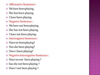  Affirmative Sentences :
 Wehave beenplaying.
 She has been playing.
 I have been playing.
 Negative Sentences :
 Wehave not beenplaying.
 She has not been playing.
 I have not been playing.
 Interrogative Sentences :
 Have we beenplaying?
 Has she been playing?
 Have I been playing?
 Negative Interrogative Sentences :
 Have we not been playing ?
 has she not been playing ?
 Have I not been playing ?
 