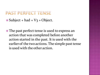  Subject + had + V3 + Object.
 The past perfect tense is used to express an
action that was completed before another
action started in the past. It is used with the
earlierof the twoactions. The simple past tense
is used with theotheraction.
 