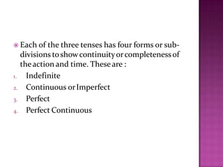  Each of the three tenses has four forms or sub-
divisions toshowcontinuityorcompletenessof
theaction and time. Theseare :
1. Indefinite
2. Continuous orImperfect
3. Perfect
4. Perfect Continuous
 