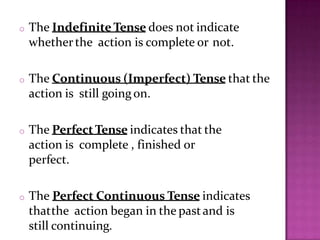 o The Indefinite Tense does not indicate
whetherthe action is complete or not.
o The Continuous (Imperfect) Tense that the
action is still going on.
o The PerfectTense indicates that the
action is complete , finished or
perfect.
o The Perfect Continuous Tense indicates
thatthe action began in the pastand is
still continuing.
 