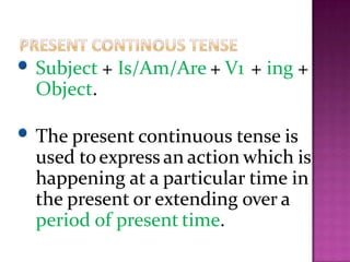 Subject + Is/Am/Are + V1 + ing +
Object.
The present continuous tense is
used toexpress an action which is
happening at a particular time in
the present or extending over a
period of present time.
 