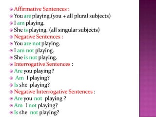  Affirmative Sentences :
 You areplaying.(you + all plural subjects)
 I am playing.
 She is playing. (all singular subjects)
 Negative Sentences :
 You are notplaying.
 I am not playing.
 She is not playing.
 Interrogative Sentences :
 Are you playing?
 Am I playing?
 Is she playing?
 Negative Interrogative Sentences :
 Are you not playing ?
 Am I not playing?
 Is she not playing?
 