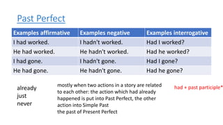 Past Perfect
Examples affirmative Examples negative Examples interrogative
I had worked. I hadn't worked. Had I worked?
He had worked. He hadn't worked. Had he worked?
I had gone. I hadn't gone. Had I gone?
He had gone. He hadn't gone. Had he gone?
already
just
never
mostly when two actions in a story are related
to each other: the action which had already
happened is put into Past Perfect, the other
action into Simple Past
the past of Present Perfect
had + past participle*
 
