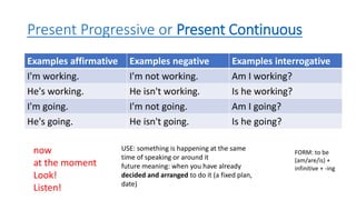 Present Progressive or Present Continuous
Examples affirmative Examples negative Examples interrogative
I'm working. I'm not working. Am I working?
He's working. He isn't working. Is he working?
I'm going. I'm not going. Am I going?
He's going. He isn't going. Is he going?
now
at the moment
Look!
Listen!
USE: something is happening at the same
time of speaking or around it
future meaning: when you have already
decided and arranged to do it (a fixed plan,
date)
FORM: to be
(am/are/is) +
infinitive + -ing
 