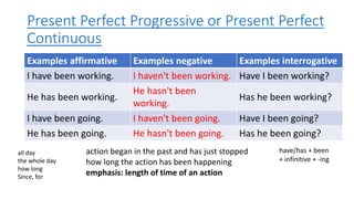 Present Perfect Progressive or Present Perfect
Continuous
Examples affirmative Examples negative Examples interrogative
I have been working. I haven't been working. Have I been working?
He has been working.
He hasn't been
working.
Has he been working?
I have been going. I haven't been going. Have I been going?
He has been going. He hasn't been going. Has he been going?
all day
the whole day
how long
Since, for
action began in the past and has just stopped
how long the action has been happening
emphasis: length of time of an action
have/has + been
+ infinitive + -ing
 