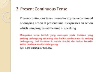 3. PresentContinuousTense
Present continuous tense is used to express a continued
or ongoing action at present time. It expresses an action
whichis in progress at thetimeof speaking.
Merupakan tense bentuk yang menunjuk pada tindakan yang
sedang berlangsung sekarang atau ketika pembicaraan itu sedang
berlangsung. Jadi tindakan itu sudah dimulai, dan belum berakhir
ketika pembicaraan itu berlangsung.
eg : I am waiting for bus now
 