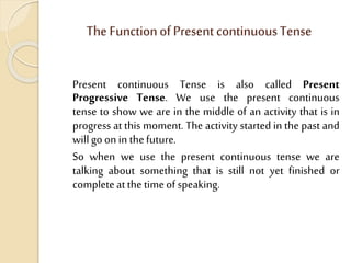 The FunctionofPresent continuousTense
Present continuous Tense is also called Present
Progressive Tense. We use the present continuous
tense to show we are in the middle of an activity that is in
progress at this moment. The activity started in the past and
willgoonin thefuture.
So when we use the present continuous tense we are
talking about something that is still not yet finished or
completeatthetimeofspeaking.
 