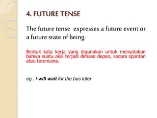 4. FUTURE TENSE
The future tense expresses a future event or
a future state ofbeing.
Bentuk kata kerja yang digunakan untuk menyatakan
bahwa suatu aksi terjadi dimasa depan, secara spontan
atau terencana.
eg : I will wait for the bus later
 