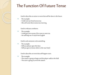 The Function Of Future Tense
Usedtodescribean actionoreventthat willbe donein the future.
 The example:
- I shallvisitmy friendtomorrow
- Shewill cometheretomorrowmorning.
Usedtoindicateconditions.
 The example:
- I shallgivehimmoney if hecometomeet me.
- Hewillhelp me ifI teachhimEnglish
Usedtoasksomeonetodo something.
 The example:
- Willyoupleaseopenthe door.
- Willyougivetoknow whereisthe nearhotel.
Usedtodescribean eventthat willhappensoon.
 The example:
- Thematch isgoingtobeginand the playerwalkto the field
- Thetrainisgoing toarrivethe station.
 