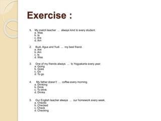 Exercise :
1. My match teacher ... always kind to every student.
a. Was
b. Is
c. Are
d. Am
2. Budi, Agus and Yudi ... my best friend.
a. Are
b. Am
c. Is
d. Was
3. One of my friends always ... to Yogyakarta every year.
a. Going
b. Goes
c. Go
d. To go
4. My father doesn’t ... coffee every morning.
a. Drinking
b. Drink
c. To drink
d. Drinks
5. Our English teacher always ... our homework every week.
a. Checks
b. Checked
c. Check
d. Checking
 