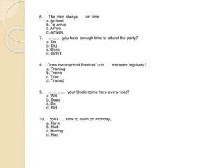 6. The train always ... on time.
a. Arrived
b. To arrive
c. Arrive
d. Arrives
7. ……... you have enough time to attend the party?
a. Do
b. Did
c. Does
d. Didn’t
8. Does the coach of Football club ... the team regularly?
a. Training
b. Trains
c. Train
d. Trained
9. ……….... your Uncle come here every year?
a. Will
b. Does
c. Do
d. Did
10. I don’t ... time to swim on monday.
a. Have
b. Had
c. Having
d. Has
 