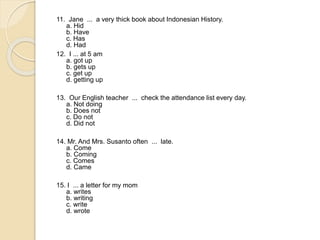 11. Jane ... a very thick book about Indonesian History.
a. Hid
b. Have
c. Has
d. Had
12. I ... at 5 am
a. got up
b. gets up
c. get up
d. getting up
13. Our English teacher ... check the attendance list every day.
a. Not doing
b. Does not
c. Do not
d. Did not
14. Mr. And Mrs. Susanto often ... late.
a. Come
b. Coming
c. Comes
d. Came
15. I ... a letter for my mom
a. writes
b. writing
c. write
d. wrote
 