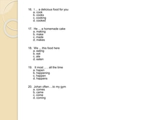 16. I ... a delicious food for you
a. cook
b. cooks
c. cooking
d. cooked
17. He ... a homemade cake
a. making
b. make
c. made
d. makes
18. We ... this food here
a. eating
b. eat
c. ate
d. eaten
19. It most ... . all the time
a. hapen
b. happening
c. happen
d. happens
20. Johan often….to my gym
a. comes
b. came
c. come
d. coming
 