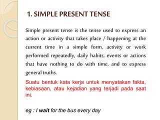1. SIMPLE PRESENT TENSE
Simple present tense is the tense used to express an
action or activity that takes place / happening at the
current time in a simple form, activity or work
performed repeatedly, daily habits, events or actions
that have nothing to do with time, and to express
generaltruths.
Suatu bentuk kata kerja untuk menyatakan fakta,
kebiasaan, atau kejadian yang terjadi pada saat
ini.
eg : I wait for the bus every day
 